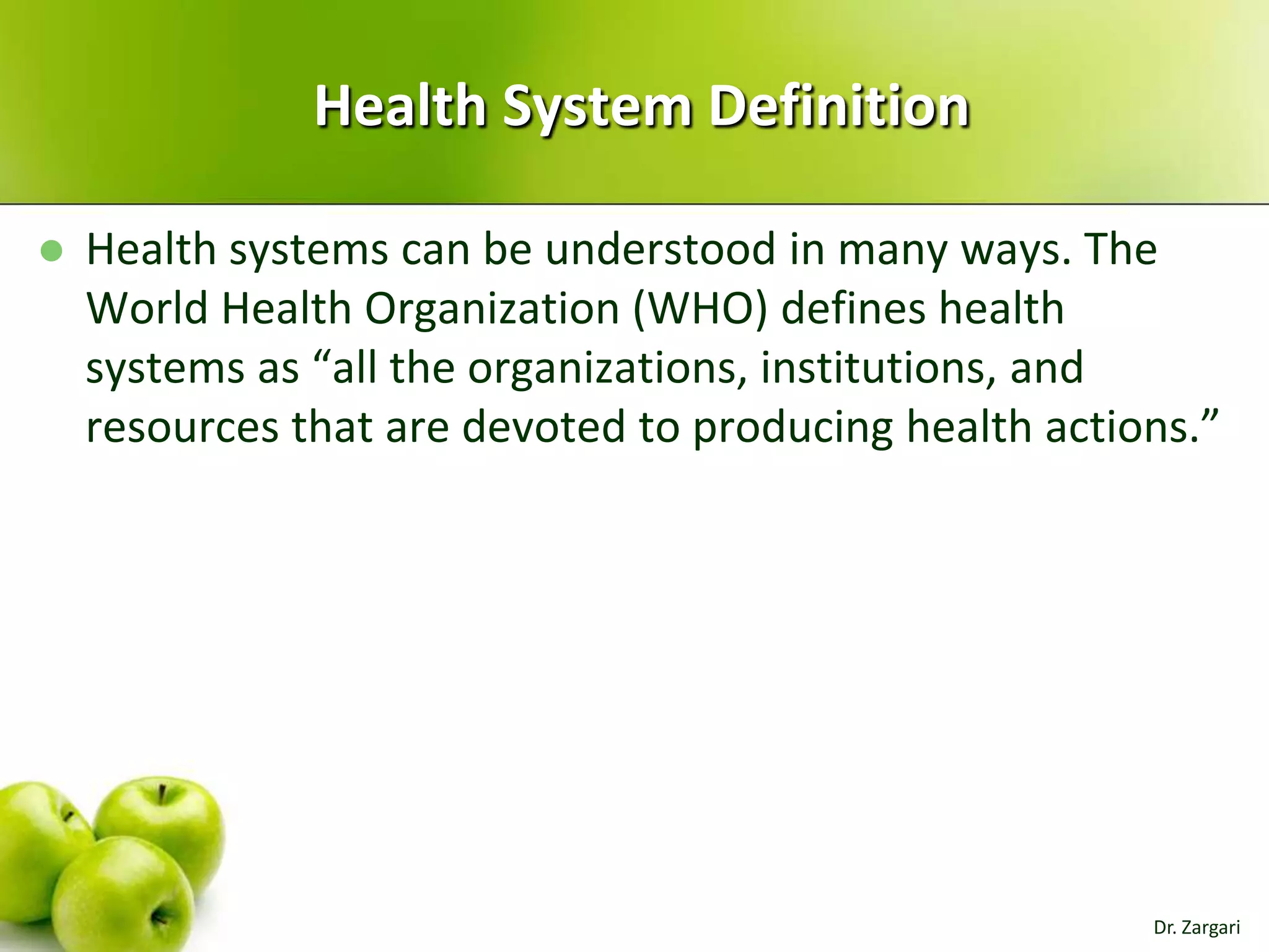 Health System Definition


Health systems can be understood in many ways. The
World Health Organization (WHO) defines health
systems as “all the organizations, institutions, and
resources that are devoted to producing health actions.”

Dr. Zargari

 