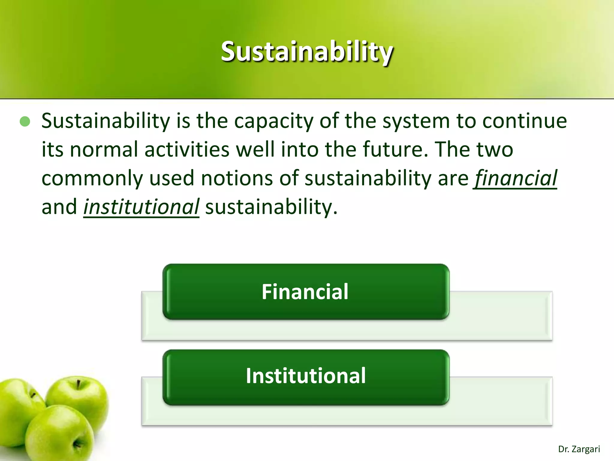 Sustainability


Sustainability is the capacity of the system to continue
its normal activities well into the future. The two
commonly used notions of sustainability are financial
and institutional sustainability.

Financial

Institutional
Dr. Zargari

 