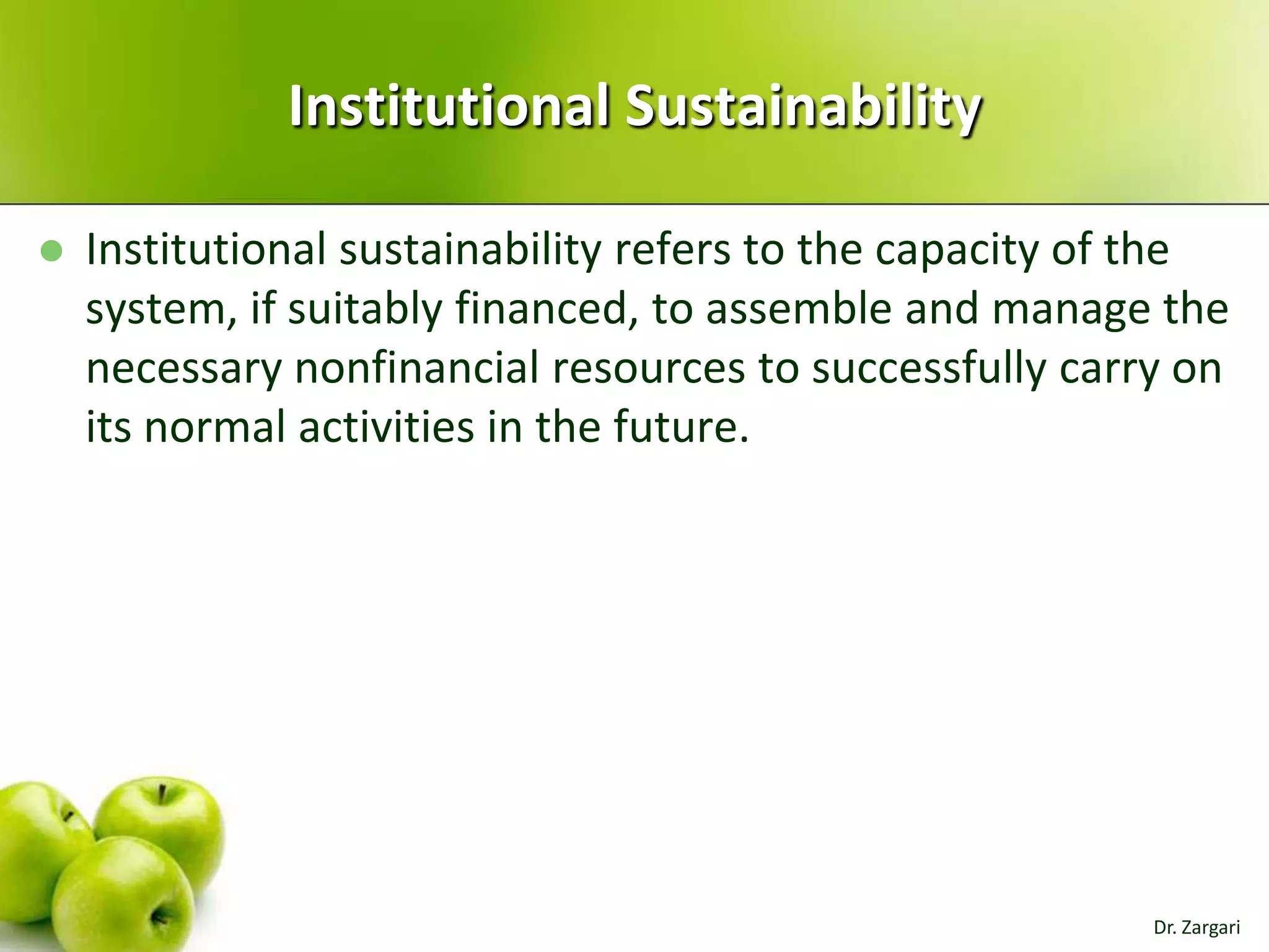 Institutional Sustainability


Institutional sustainability refers to the capacity of the
system, if suitably financed, to assemble and manage the
necessary nonfinancial resources to successfully carry on
its normal activities in the future.

Dr. Zargari

 