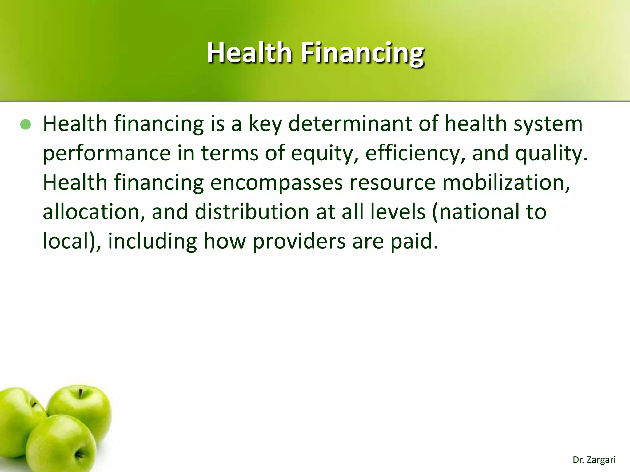 Health Financing


Health financing is a key determinant of health system
performance in terms of equity, efficiency, and quality.
Health financing encompasses resource mobilization,
allocation, and distribution at all levels (national to
local), including how providers are paid.

Dr. Zargari

 