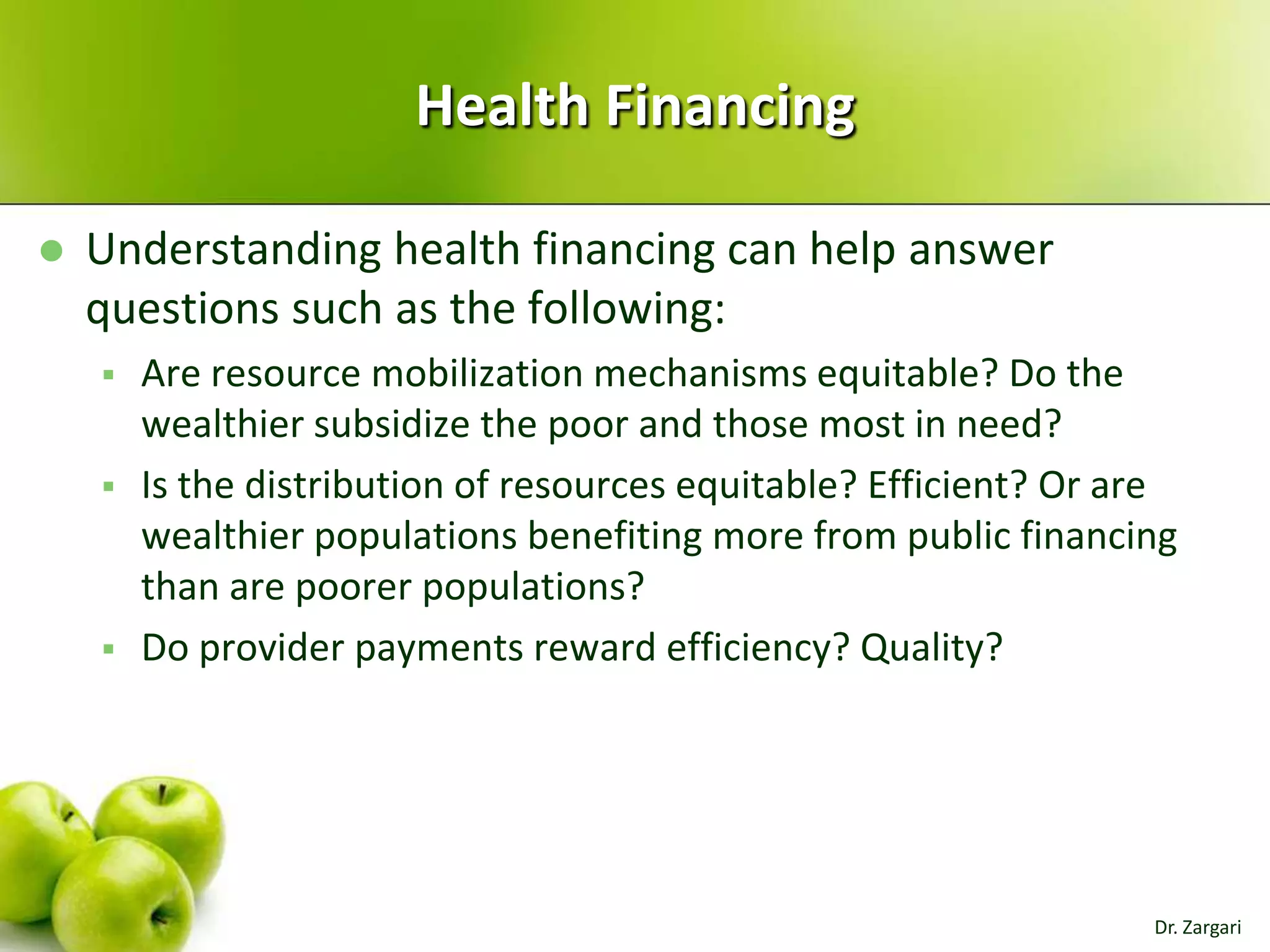 Health Financing


Understanding health financing can help answer
questions such as the following:





Are resource mobilization mechanisms equitable? Do the
wealthier subsidize the poor and those most in need?
Is the distribution of resources equitable? Efficient? Or are
wealthier populations benefiting more from public financing
than are poorer populations?
Do provider payments reward efficiency? Quality?

Dr. Zargari

 