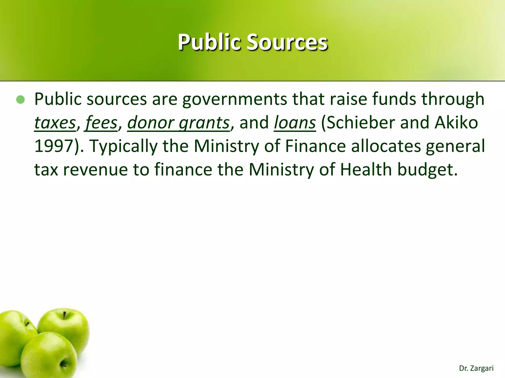 Public Sources


Public sources are governments that raise funds through
taxes, fees, donor grants, and loans (Schieber and Akiko
1997). Typically the Ministry of Finance allocates general
tax revenue to finance the Ministry of Health budget.

Dr. Zargari

 