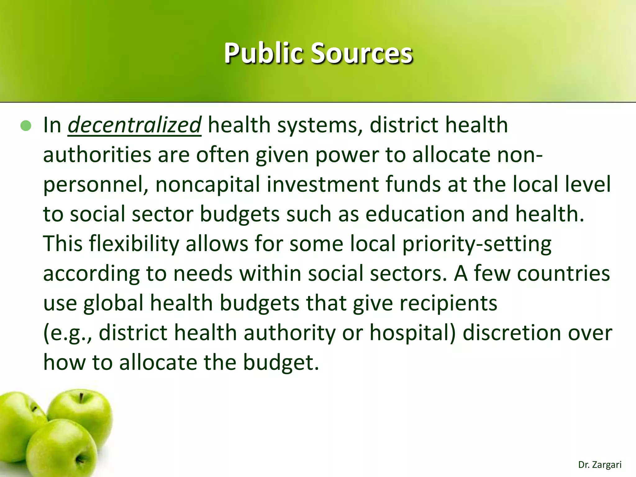 Public Sources


In decentralized health systems, district health
authorities are often given power to allocate nonpersonnel, noncapital investment funds at the local level
to social sector budgets such as education and health.
This flexibility allows for some local priority-setting
according to needs within social sectors. A few countries
use global health budgets that give recipients
(e.g., district health authority or hospital) discretion over
how to allocate the budget.

Dr. Zargari

 