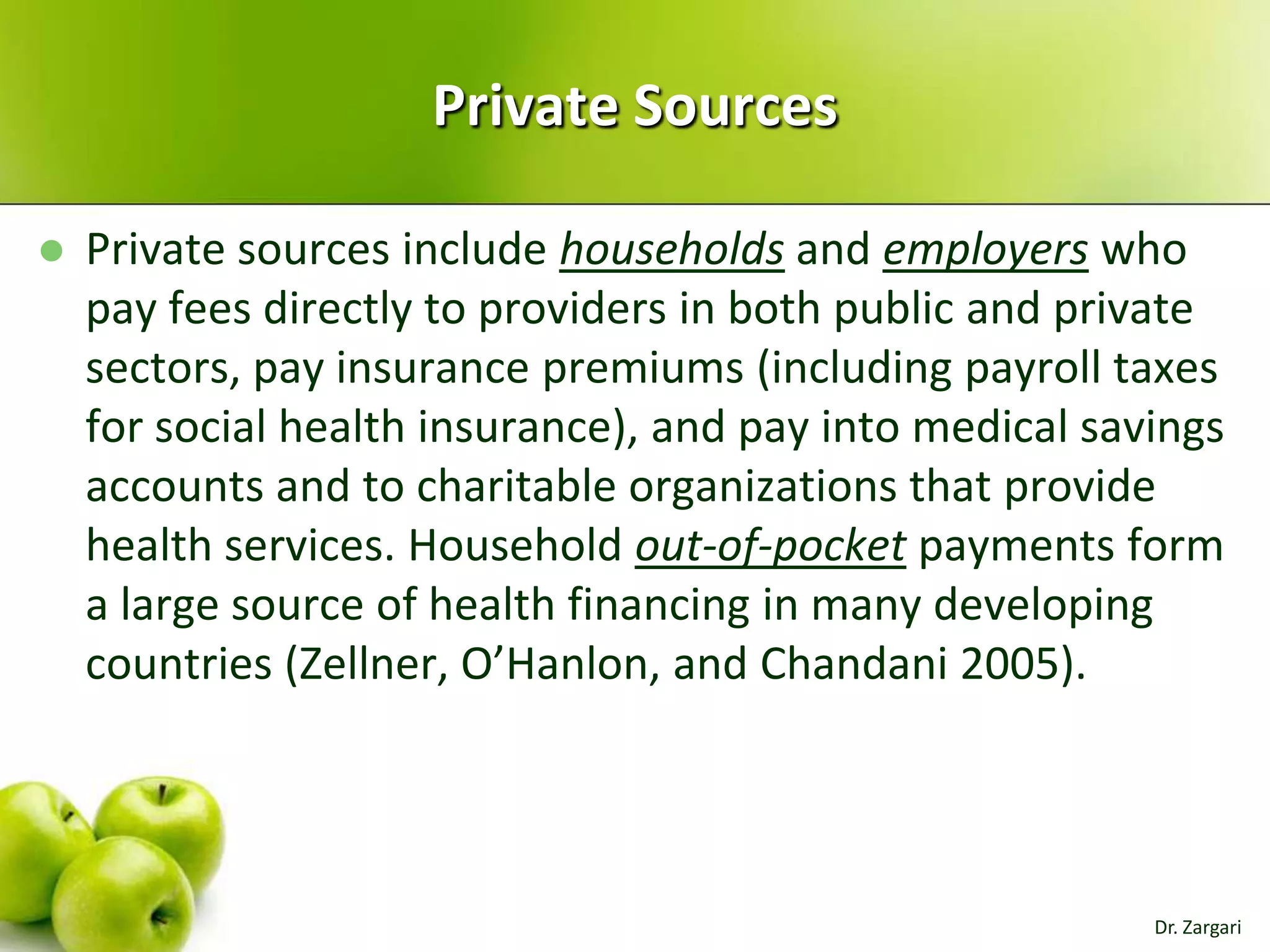 Private Sources


Private sources include households and employers who
pay fees directly to providers in both public and private
sectors, pay insurance premiums (including payroll taxes
for social health insurance), and pay into medical savings
accounts and to charitable organizations that provide
health services. Household out-of-pocket payments form
a large source of health financing in many developing
countries (Zellner, O’Hanlon, and Chandani 2005).

Dr. Zargari

 