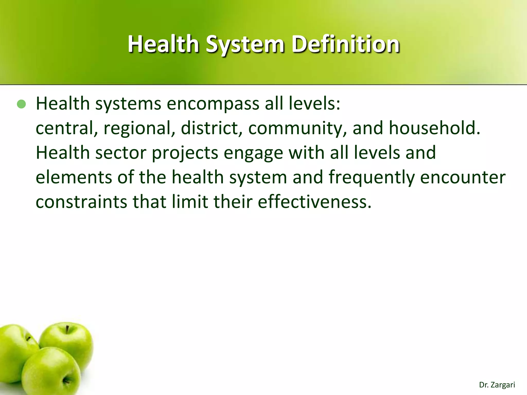Health System Definition


Health systems encompass all levels:
central, regional, district, community, and household.
Health sector projects engage with all levels and
elements of the health system and frequently encounter
constraints that limit their effectiveness.

Dr. Zargari

 