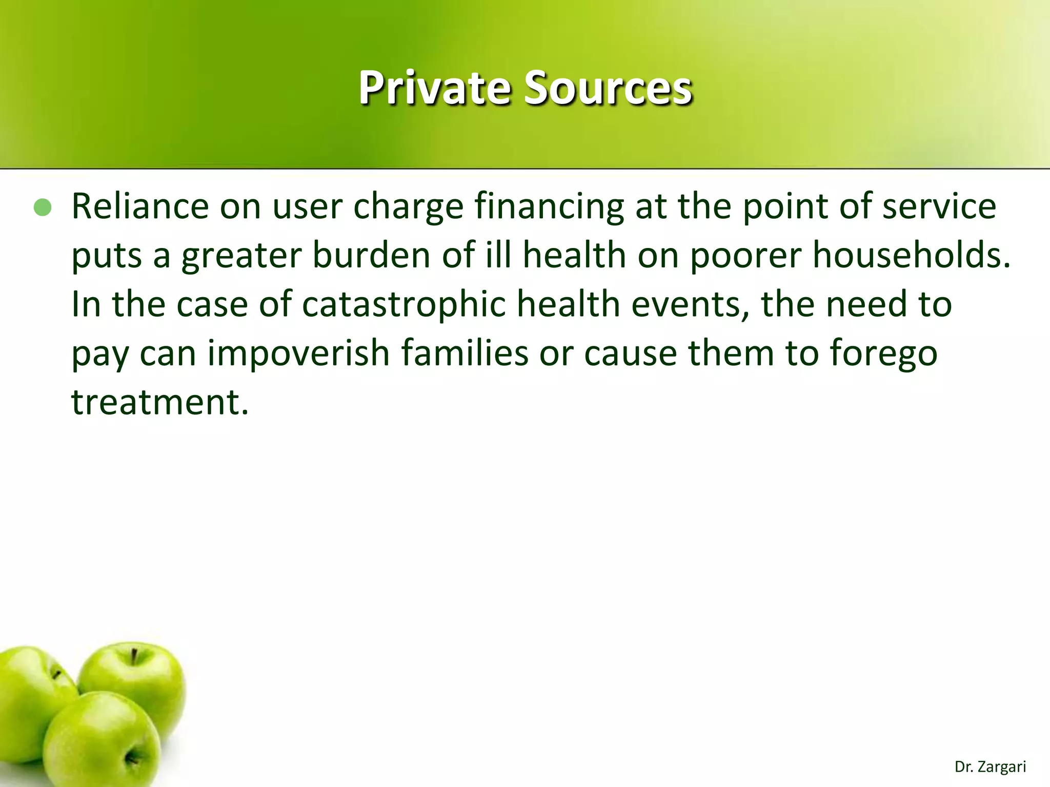 Private Sources


Reliance on user charge financing at the point of service
puts a greater burden of ill health on poorer households.
In the case of catastrophic health events, the need to
pay can impoverish families or cause them to forego
treatment.

Dr. Zargari

 