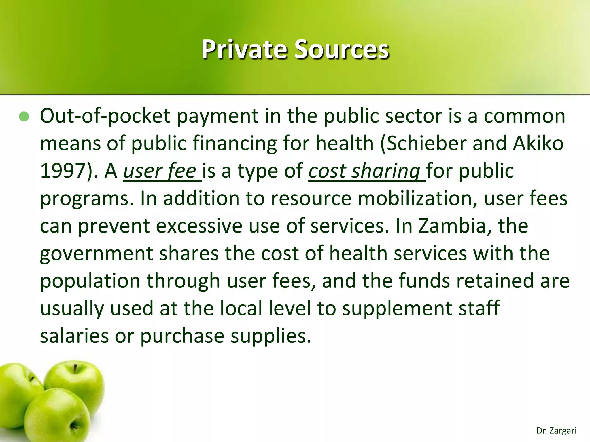 Private Sources


Out-of-pocket payment in the public sector is a common
means of public financing for health (Schieber and Akiko
1997). A user fee is a type of cost sharing for public
programs. In addition to resource mobilization, user fees
can prevent excessive use of services. In Zambia, the
government shares the cost of health services with the
population through user fees, and the funds retained are
usually used at the local level to supplement staff
salaries or purchase supplies.

Dr. Zargari

 