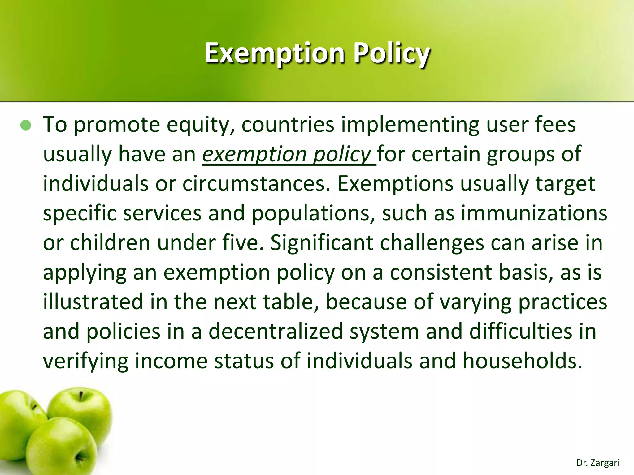 Exemption Policy


To promote equity, countries implementing user fees
usually have an exemption policy for certain groups of
individuals or circumstances. Exemptions usually target
specific services and populations, such as immunizations
or children under five. Significant challenges can arise in
applying an exemption policy on a consistent basis, as is
illustrated in the next table, because of varying practices
and policies in a decentralized system and difficulties in
verifying income status of individuals and households.

Dr. Zargari

 
