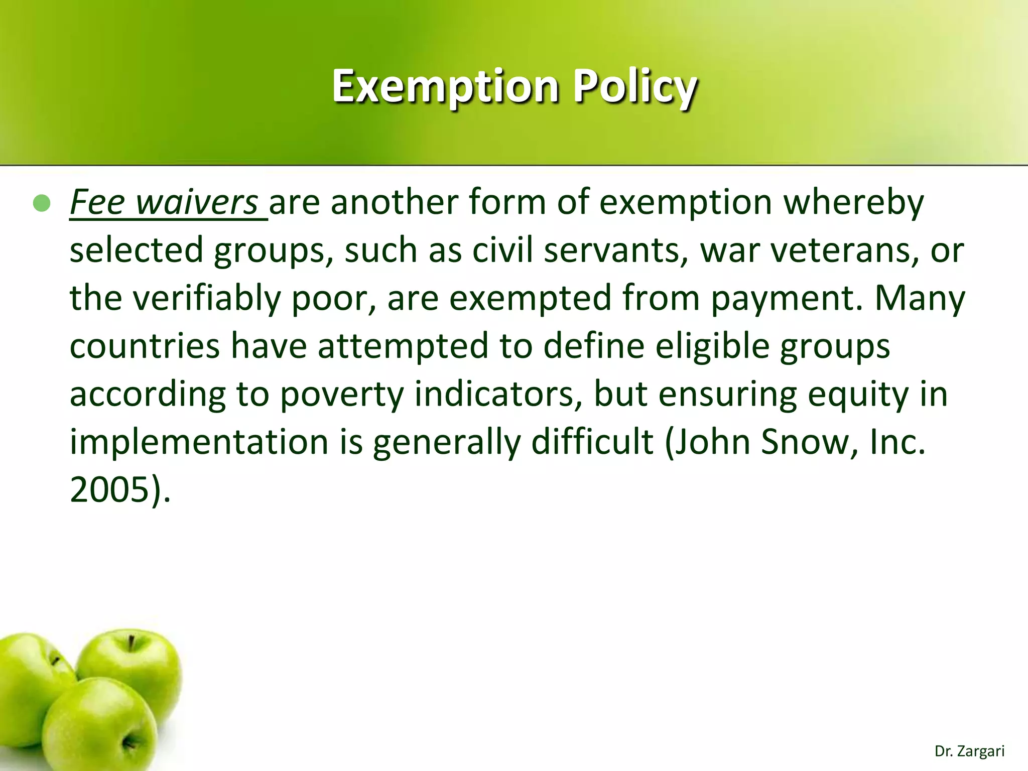Exemption Policy


Fee waivers are another form of exemption whereby
selected groups, such as civil servants, war veterans, or
the verifiably poor, are exempted from payment. Many
countries have attempted to define eligible groups
according to poverty indicators, but ensuring equity in
implementation is generally difficult (John Snow, Inc.
2005).

Dr. Zargari

 