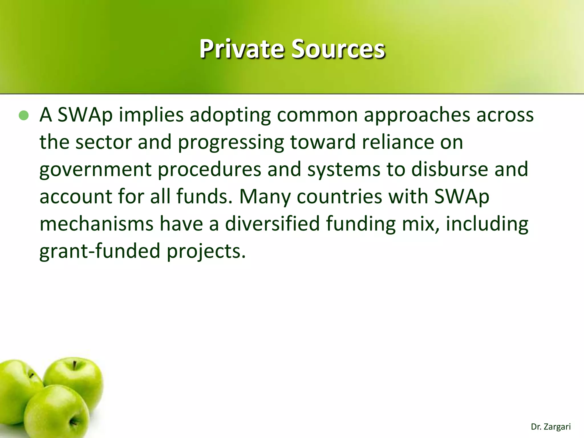 Private Sources


A SWAp implies adopting common approaches across
the sector and progressing toward reliance on
government procedures and systems to disburse and
account for all funds. Many countries with SWAp
mechanisms have a diversified funding mix, including
grant-funded projects.

Dr. Zargari

 