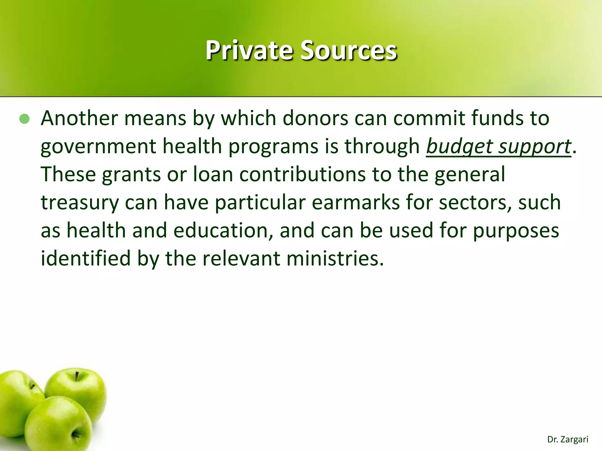 Private Sources


Another means by which donors can commit funds to
government health programs is through budget support.
These grants or loan contributions to the general
treasury can have particular earmarks for sectors, such
as health and education, and can be used for purposes
identified by the relevant ministries.

Dr. Zargari

 