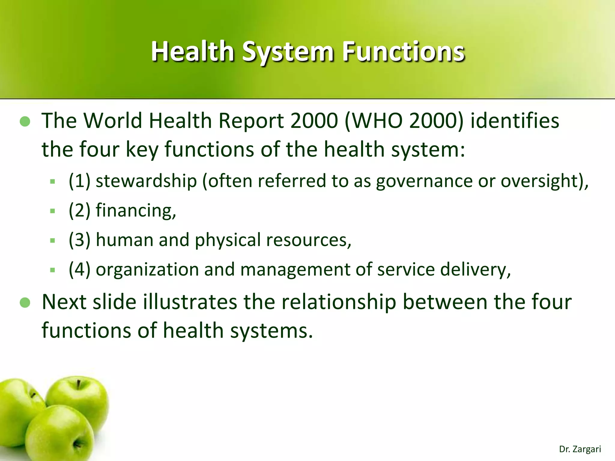Health System Functions


The World Health Report 2000 (WHO 2000) identifies
the four key functions of the health system:








(1) stewardship (often referred to as governance or oversight),
(2) financing,
(3) human and physical resources,
(4) organization and management of service delivery,

Next slide illustrates the relationship between the four
functions of health systems.

Dr. Zargari

 