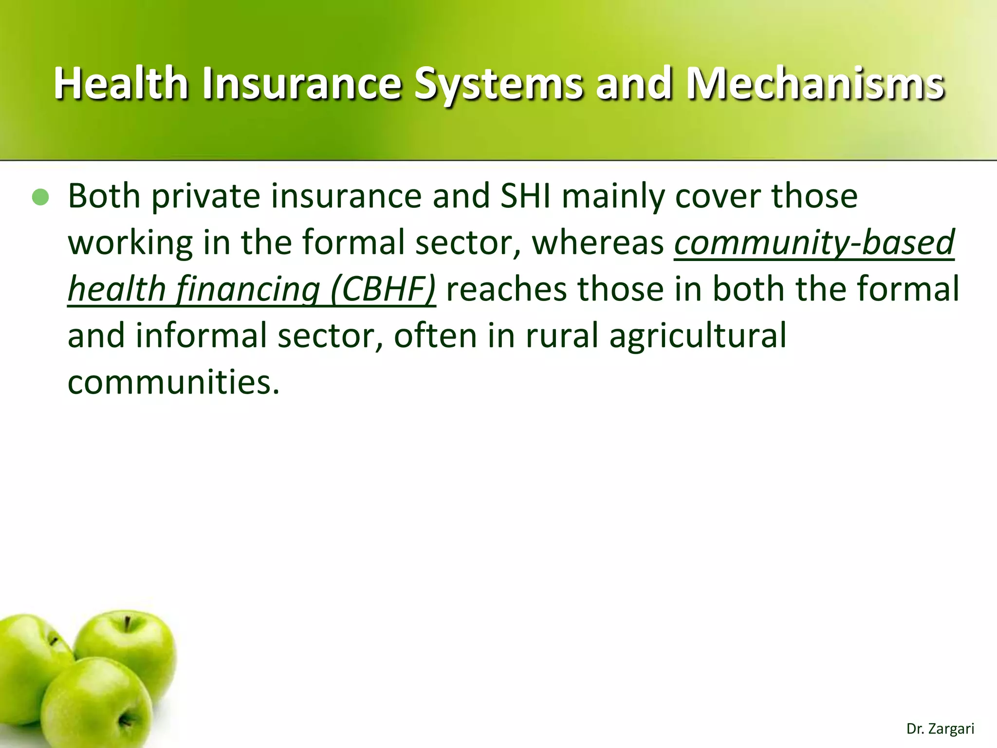 Health Insurance Systems and Mechanisms


Both private insurance and SHI mainly cover those
working in the formal sector, whereas community-based
health financing (CBHF) reaches those in both the formal
and informal sector, often in rural agricultural
communities.

Dr. Zargari

 