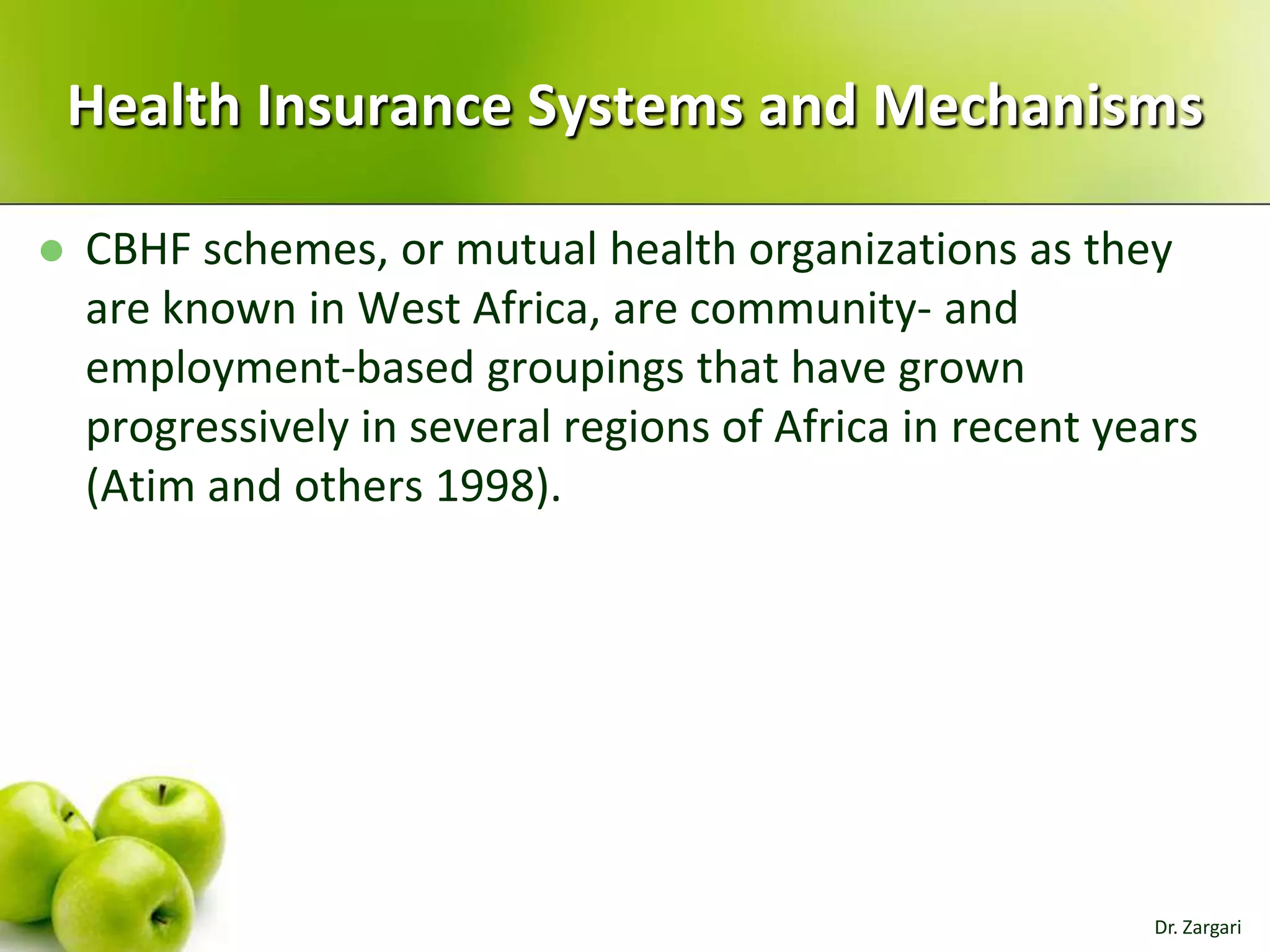 Health Insurance Systems and Mechanisms


CBHF schemes, or mutual health organizations as they
are known in West Africa, are community- and
employment-based groupings that have grown
progressively in several regions of Africa in recent years
(Atim and others 1998).

Dr. Zargari

 
