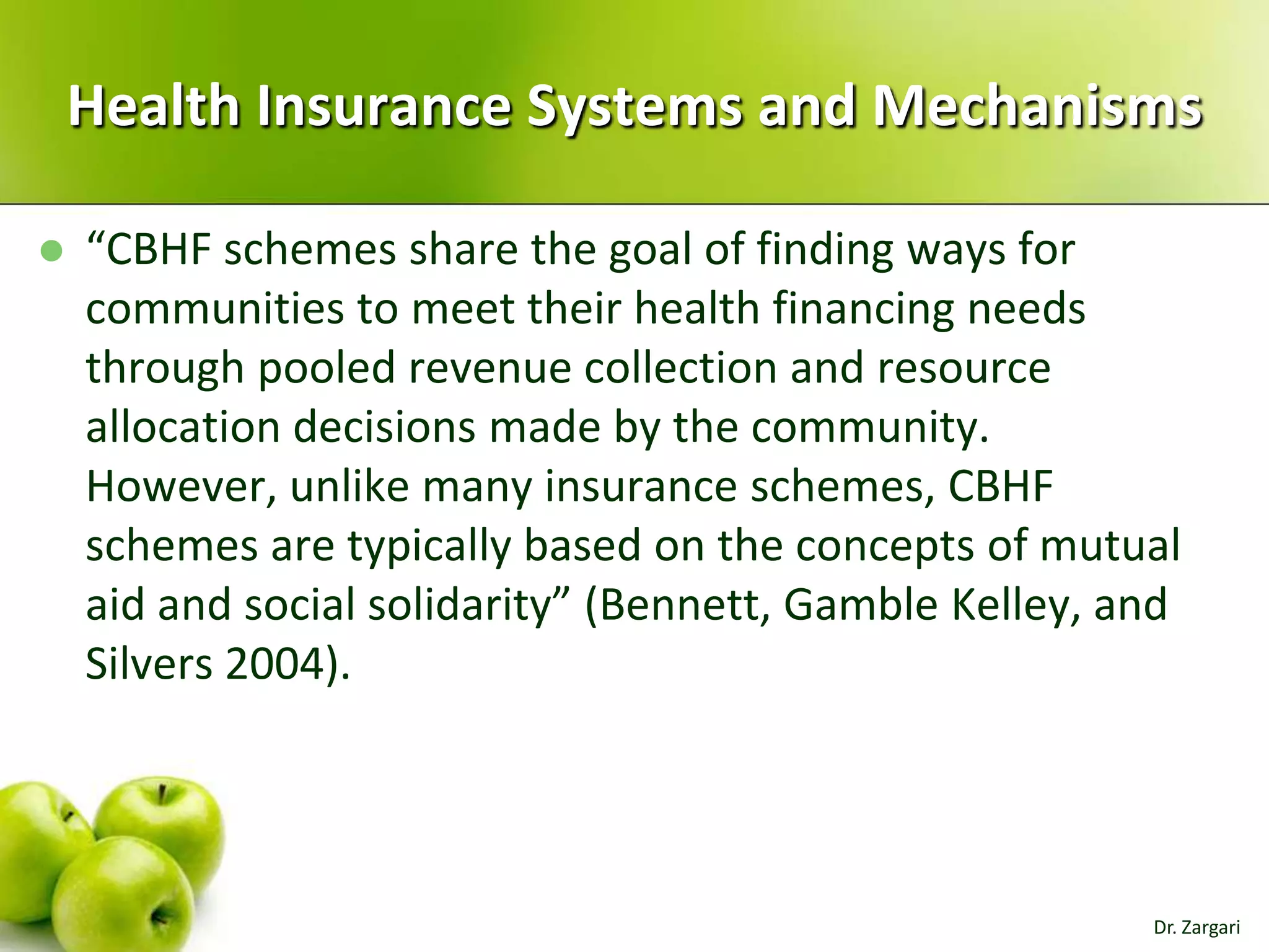 Health Insurance Systems and Mechanisms


“CBHF schemes share the goal of finding ways for
communities to meet their health financing needs
through pooled revenue collection and resource
allocation decisions made by the community.
However, unlike many insurance schemes, CBHF
schemes are typically based on the concepts of mutual
aid and social solidarity” (Bennett, Gamble Kelley, and
Silvers 2004).

Dr. Zargari

 