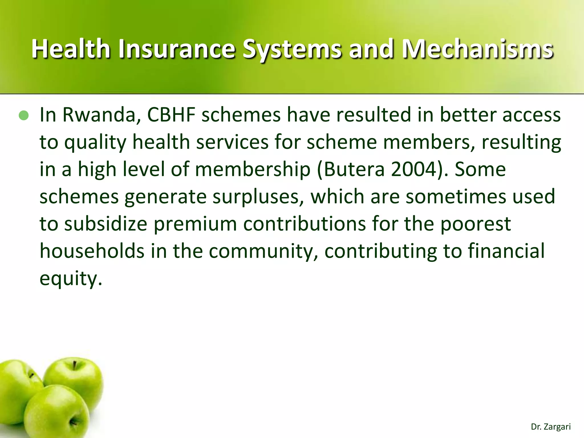Health Insurance Systems and Mechanisms


In Rwanda, CBHF schemes have resulted in better access
to quality health services for scheme members, resulting
in a high level of membership (Butera 2004). Some
schemes generate surpluses, which are sometimes used
to subsidize premium contributions for the poorest
households in the community, contributing to financial
equity.

Dr. Zargari

 