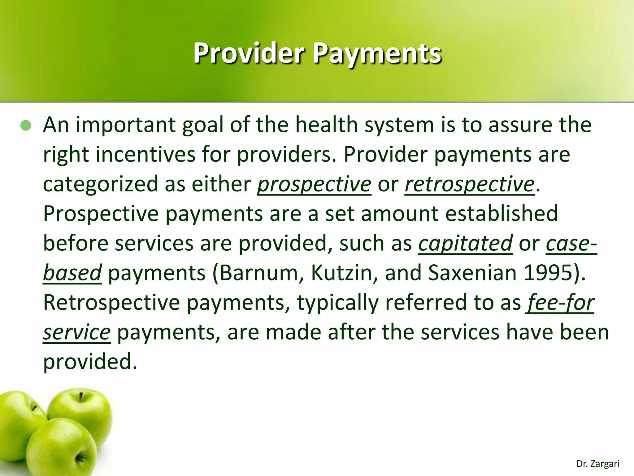 Provider Payments


An important goal of the health system is to assure the
right incentives for providers. Provider payments are
categorized as either prospective or retrospective.
Prospective payments are a set amount established
before services are provided, such as capitated or casebased payments (Barnum, Kutzin, and Saxenian 1995).
Retrospective payments, typically referred to as fee-for
service payments, are made after the services have been
provided.

Dr. Zargari

 