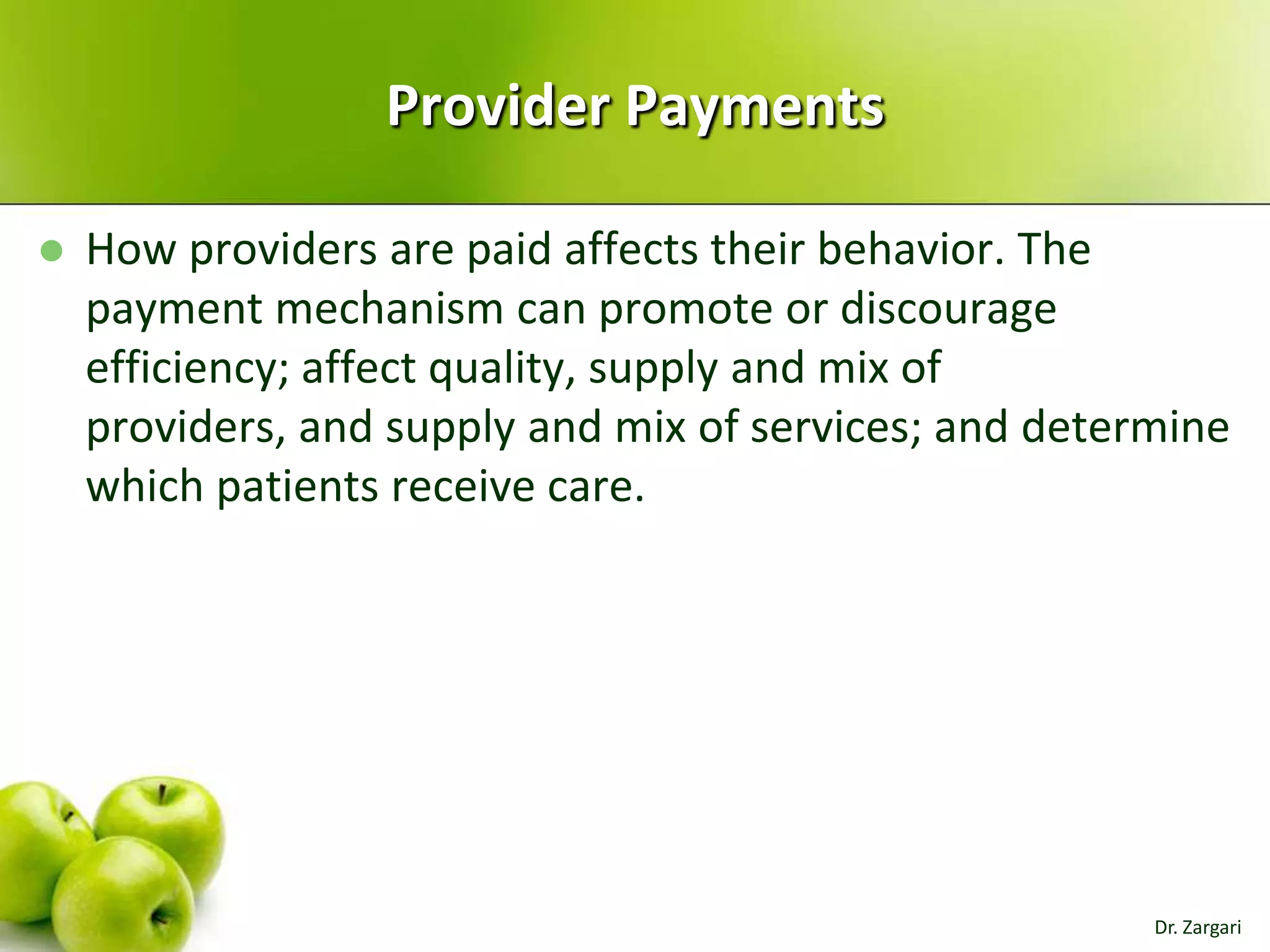 Provider Payments


How providers are paid affects their behavior. The
payment mechanism can promote or discourage
efficiency; affect quality, supply and mix of
providers, and supply and mix of services; and determine
which patients receive care.

Dr. Zargari

 