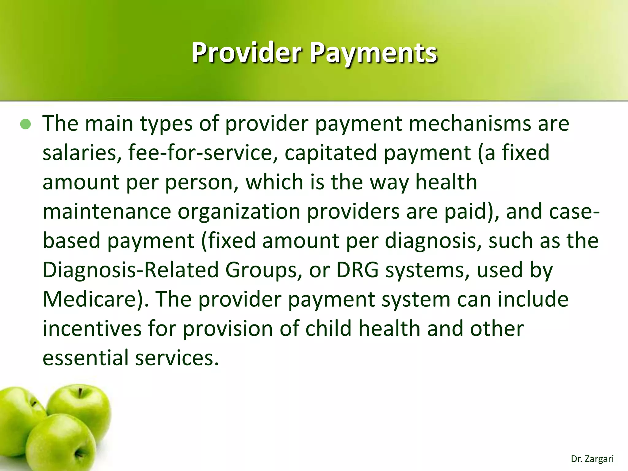 Provider Payments


The main types of provider payment mechanisms are
salaries, fee-for-service, capitated payment (a fixed
amount per person, which is the way health
maintenance organization providers are paid), and casebased payment (fixed amount per diagnosis, such as the
Diagnosis-Related Groups, or DRG systems, used by
Medicare). The provider payment system can include
incentives for provision of child health and other
essential services.

Dr. Zargari

 