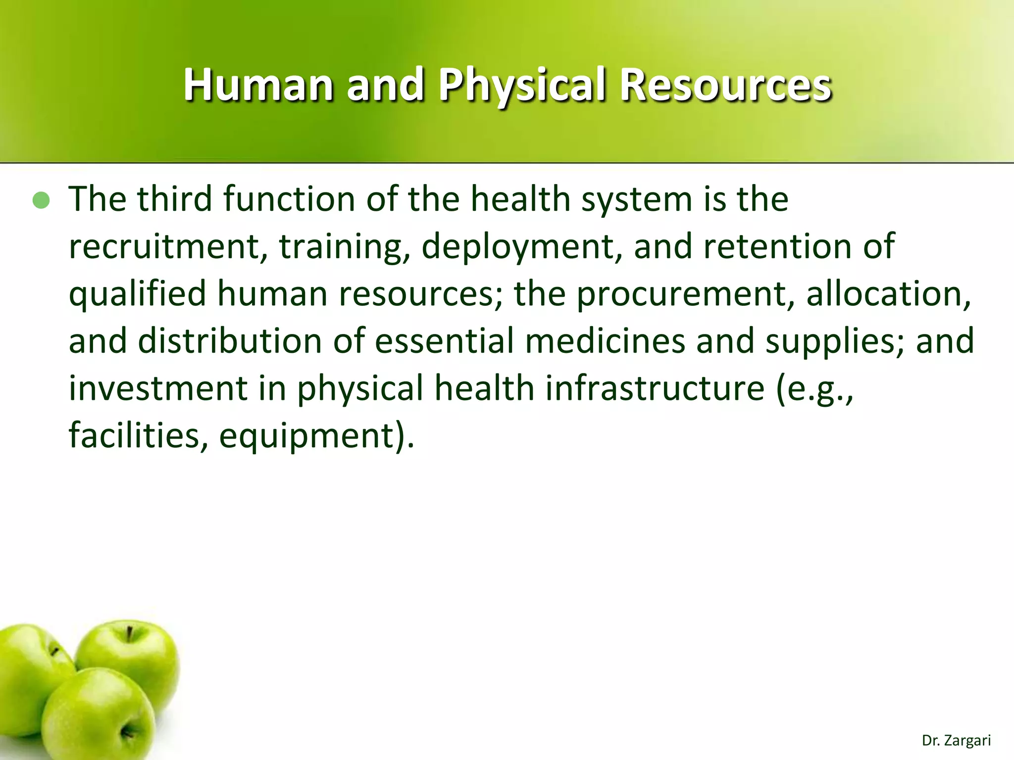 Human and Physical Resources


The third function of the health system is the
recruitment, training, deployment, and retention of
qualified human resources; the procurement, allocation,
and distribution of essential medicines and supplies; and
investment in physical health infrastructure (e.g.,
facilities, equipment).

Dr. Zargari

 