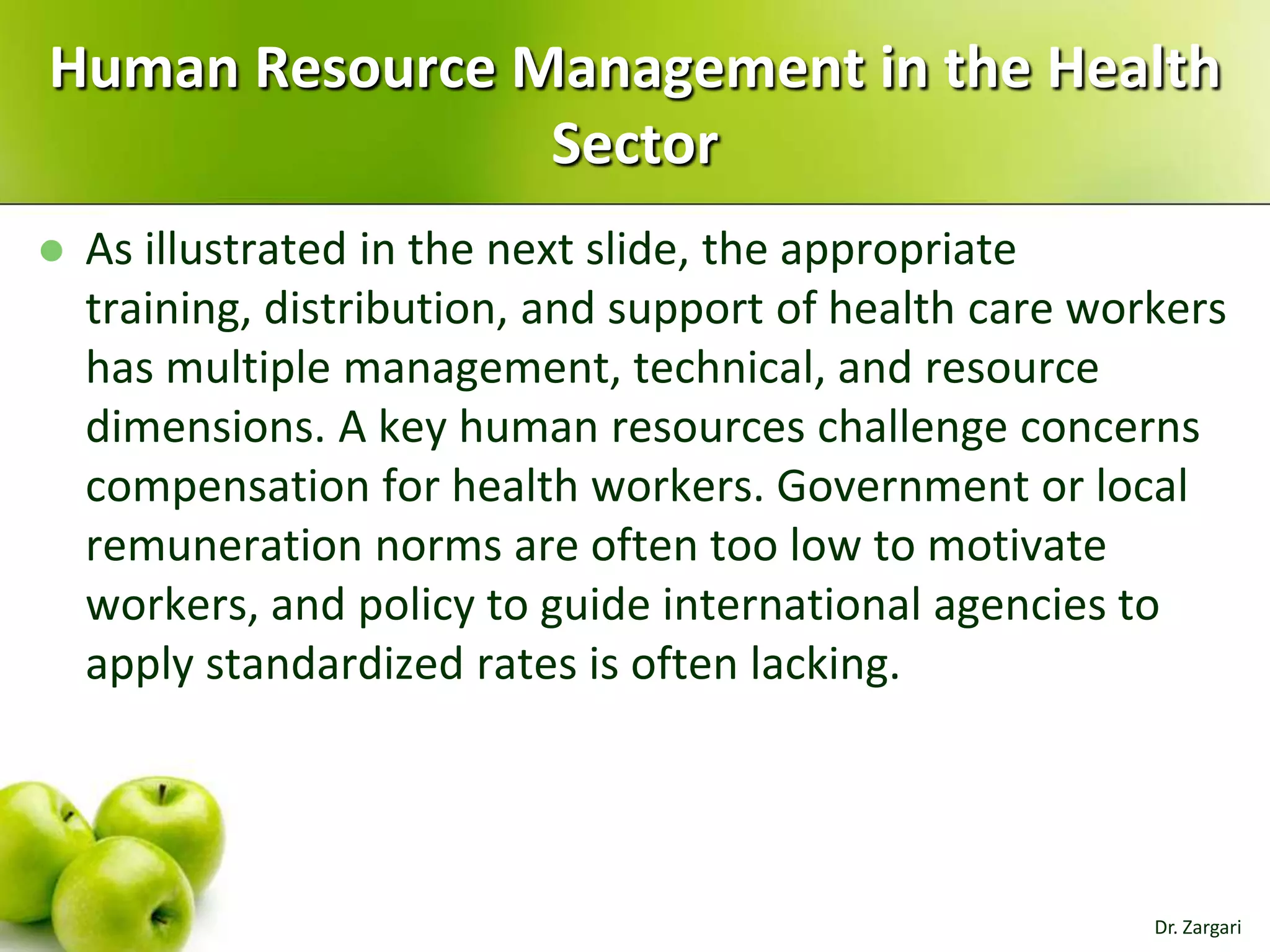 Human Resource Management in the Health
Sector


As illustrated in the next slide, the appropriate
training, distribution, and support of health care workers
has multiple management, technical, and resource
dimensions. A key human resources challenge concerns
compensation for health workers. Government or local
remuneration norms are often too low to motivate
workers, and policy to guide international agencies to
apply standardized rates is often lacking.

Dr. Zargari

 