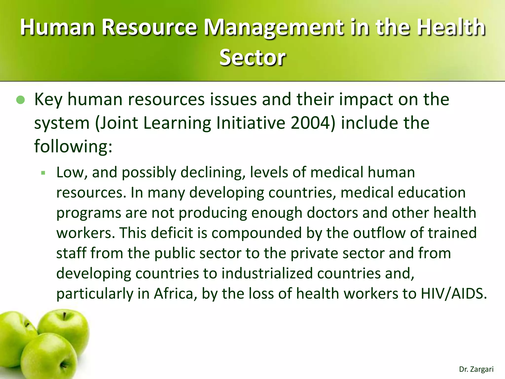 Human Resource Management in the Health
Sector


Key human resources issues and their impact on the
system (Joint Learning Initiative 2004) include the
following:


Low, and possibly declining, levels of medical human
resources. In many developing countries, medical education
programs are not producing enough doctors and other health
workers. This deficit is compounded by the outflow of trained
staff from the public sector to the private sector and from
developing countries to industrialized countries and,
particularly in Africa, by the loss of health workers to HIV/AIDS.

Dr. Zargari

 