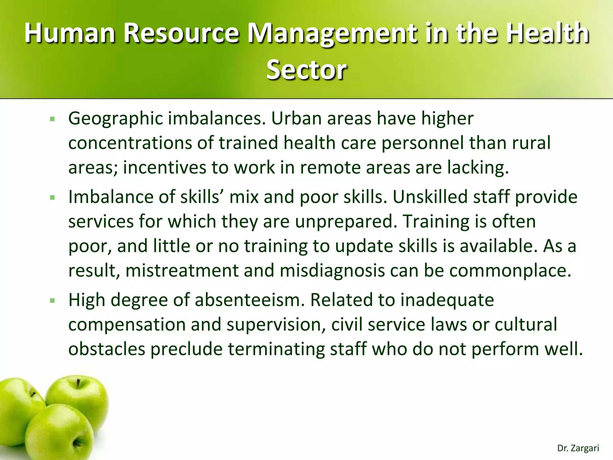 Human Resource Management in the Health
Sector






Geographic imbalances. Urban areas have higher
concentrations of trained health care personnel than rural
areas; incentives to work in remote areas are lacking.
Imbalance of skills’ mix and poor skills. Unskilled staff provide
services for which they are unprepared. Training is often
poor, and little or no training to update skills is available. As a
result, mistreatment and misdiagnosis can be commonplace.
High degree of absenteeism. Related to inadequate
compensation and supervision, civil service laws or cultural
obstacles preclude terminating staff who do not perform well.

Dr. Zargari

 
