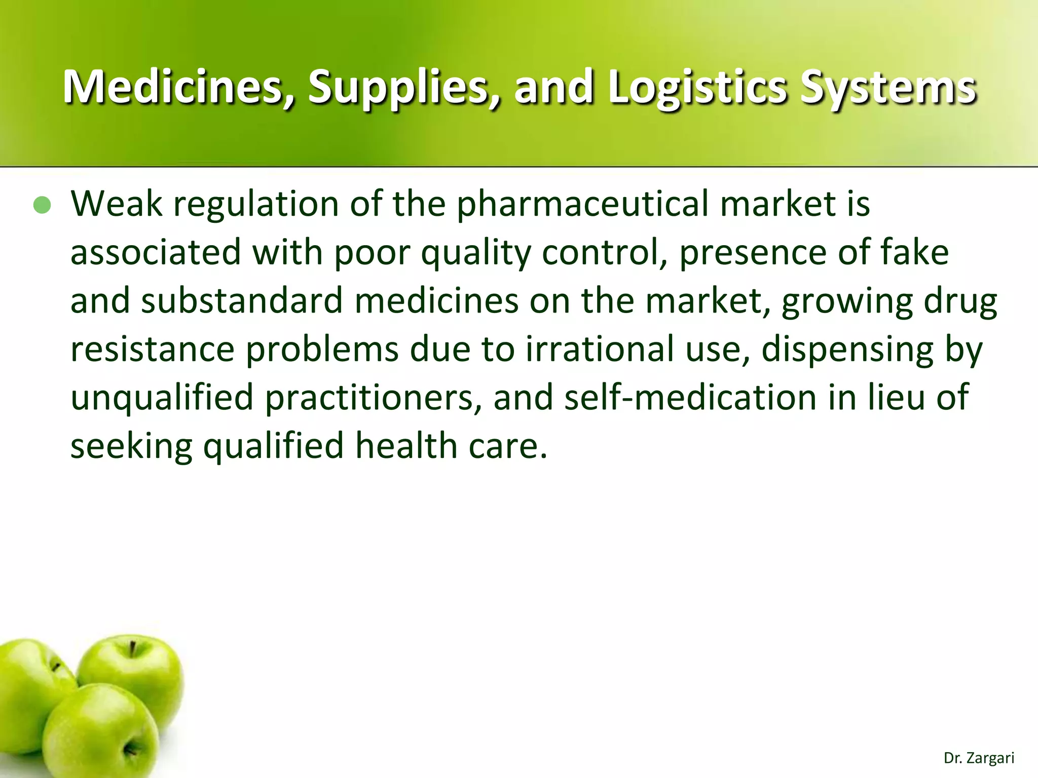 Medicines, Supplies, and Logistics Systems


Weak regulation of the pharmaceutical market is
associated with poor quality control, presence of fake
and substandard medicines on the market, growing drug
resistance problems due to irrational use, dispensing by
unqualified practitioners, and self-medication in lieu of
seeking qualified health care.

Dr. Zargari

 