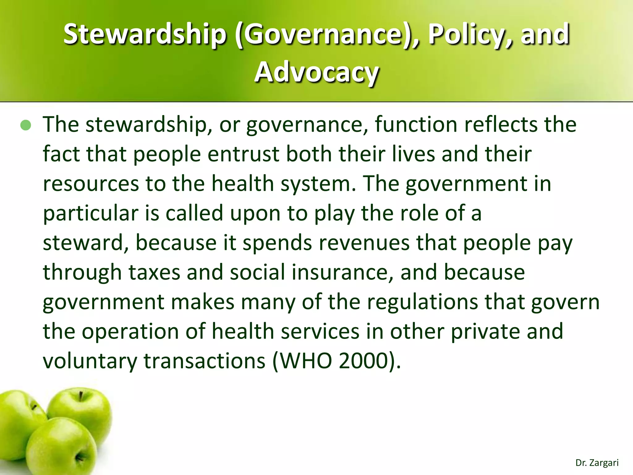 Stewardship (Governance), Policy, and
Advocacy


The stewardship, or governance, function reflects the
fact that people entrust both their lives and their
resources to the health system. The government in
particular is called upon to play the role of a
steward, because it spends revenues that people pay
through taxes and social insurance, and because
government makes many of the regulations that govern
the operation of health services in other private and
voluntary transactions (WHO 2000).

Dr. Zargari

 