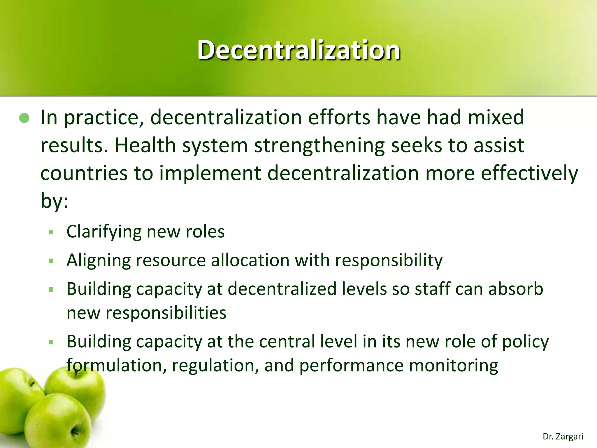Decentralization


In practice, decentralization efforts have had mixed
results. Health system strengthening seeks to assist
countries to implement decentralization more effectively
by:






Clarifying new roles
Aligning resource allocation with responsibility
Building capacity at decentralized levels so staff can absorb
new responsibilities
Building capacity at the central level in its new role of policy
formulation, regulation, and performance monitoring

Dr. Zargari

 