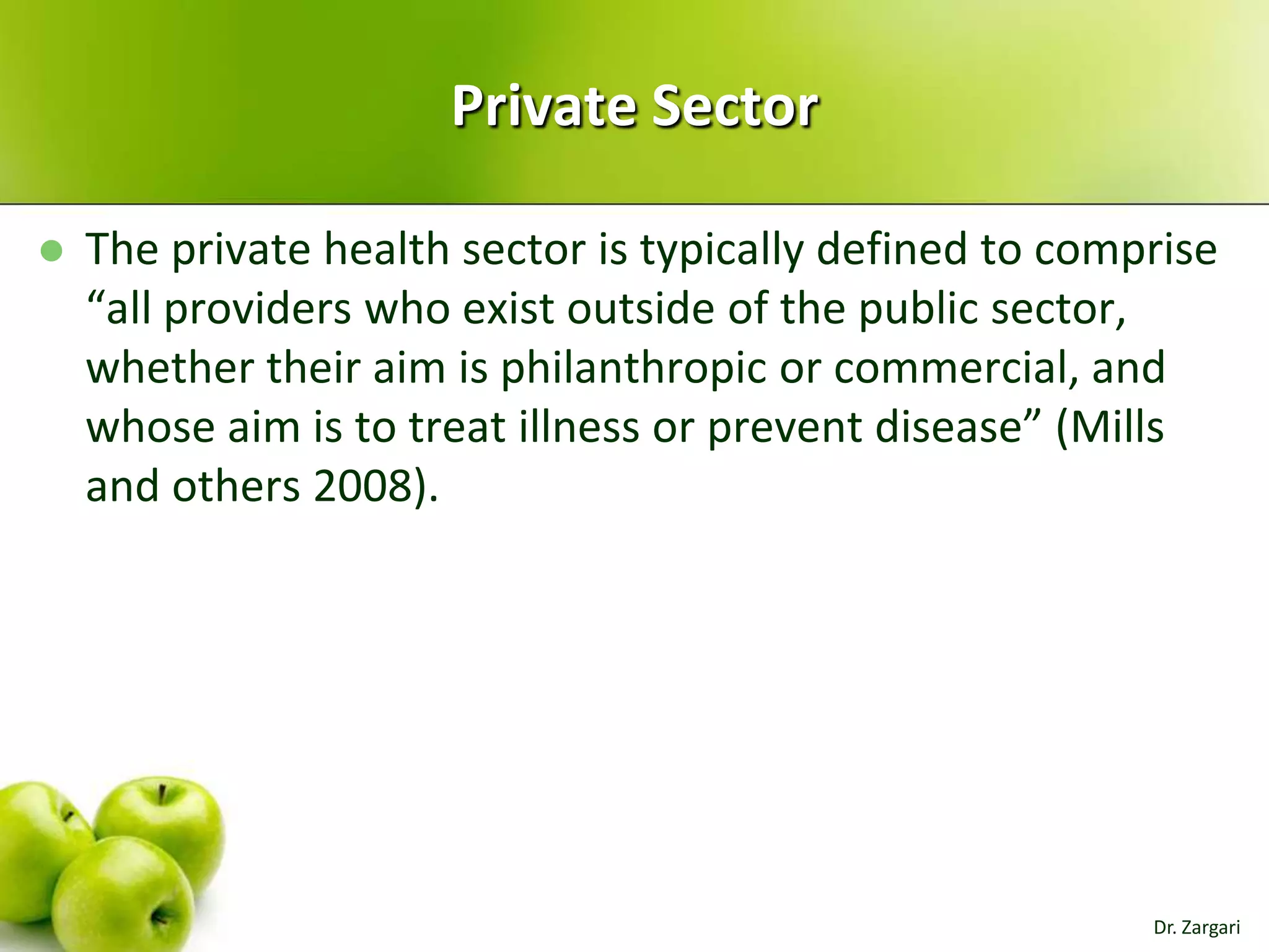 Private Sector


The private health sector is typically defined to comprise
“all providers who exist outside of the public sector,
whether their aim is philanthropic or commercial, and
whose aim is to treat illness or prevent disease” (Mills
and others 2008).

Dr. Zargari

 