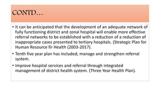 CONTD…
• It can be anticipated that the development of an adequate network of
fully functioning district and zonal hospital will enable more effective
referral networks to be established with a reduction of a reduction of
inappropriate cases presented to tertiary hospitals. (Strategic Plan for
Human Resource fir Health (2003-2017).
• Tenth five year plan has included; manage and strengthen referral
system.
• Improve hospital services and referral through integrated
management of district health system. (Three Year Health Plan).
 