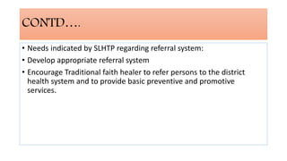 CONTD….
• Needs indicated by SLHTP regarding referral system:
• Develop appropriate referral system
• Encourage Traditional faith healer to refer persons to the district
health system and to provide basic preventive and promotive
services.
 