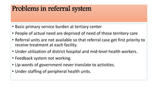 Problems in referral system
• Basic primary service burden at tertiary center
• People of actual need are deprived of need of those territory care
• Referral units are not available so that referral case get first priority to
receive treatment at each facility.
• Under utilization of district hospital and mid-level health workers.
• Feedback system not working.
• Lip-words of government never translate to activities.
• Under staffing of peripheral health units.
 