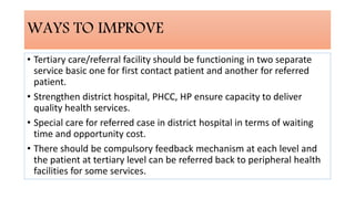 WAYS TO IMPROVE
• Tertiary care/referral facility should be functioning in two separate
service basic one for first contact patient and another for referred
patient.
• Strengthen district hospital, PHCC, HP ensure capacity to deliver
quality health services.
• Special care for referred case in district hospital in terms of waiting
time and opportunity cost.
• There should be compulsory feedback mechanism at each level and
the patient at tertiary level can be referred back to peripheral health
facilities for some services.
 