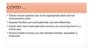 CONTD…
• Clients receive optimal care at the appropriate level and not
unnecessarily costly
• Hospital facilities are used optimally and cost-effectively
• Clients who most need specialist services can accessing them in a
timely way
• Primary health services are well utilized and their reputation is
enhanced
 