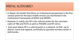 NEPAL SCENARIO
• In Nepal, the health Post (from an institutional perspective) is the first
contact point for the basic health services (as mentioned in the
Institutional Frameworks of DOHS and MOHP).
• However in reality, the HP is the referral center for the volunteer
cadre of TBA and FCHV as well as PHCORC and EPI clinics.
• Each level above HP is a referral point in a network to PHC, up to
district, zonal and regional, and finally to specialty territory center in
Kathmandu.
 
