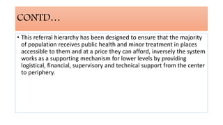 CONTD…
• This referral hierarchy has been designed to ensure that the majority
of population receives public health and minor treatment in places
accessible to them and at a price they can afford, inversely the system
works as a supporting mechanism for lower levels by providing
logistical, financial, supervisory and technical support from the center
to periphery.
 