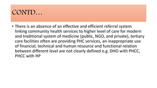 CONTD…
• There is an absence of an effective and efficient referral system
linking community health services to higher level of care for modern
and traditional system of medicine (public, NGO, and private), tertiary
care facilities often are providing PHC services, an inappropriate use
of financial, technical and human resource and functional relation
between different level are not clearly defined e.g. DHO with PHCC,
PHCC with HP
 