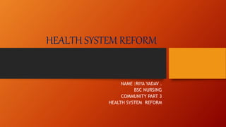 HEALTH SYSTEM REFORM
NAME :RIYA YADAV .
BSC NURSING
COMMUNITY PART 3
HEALTH SYSTEM REFORM
 