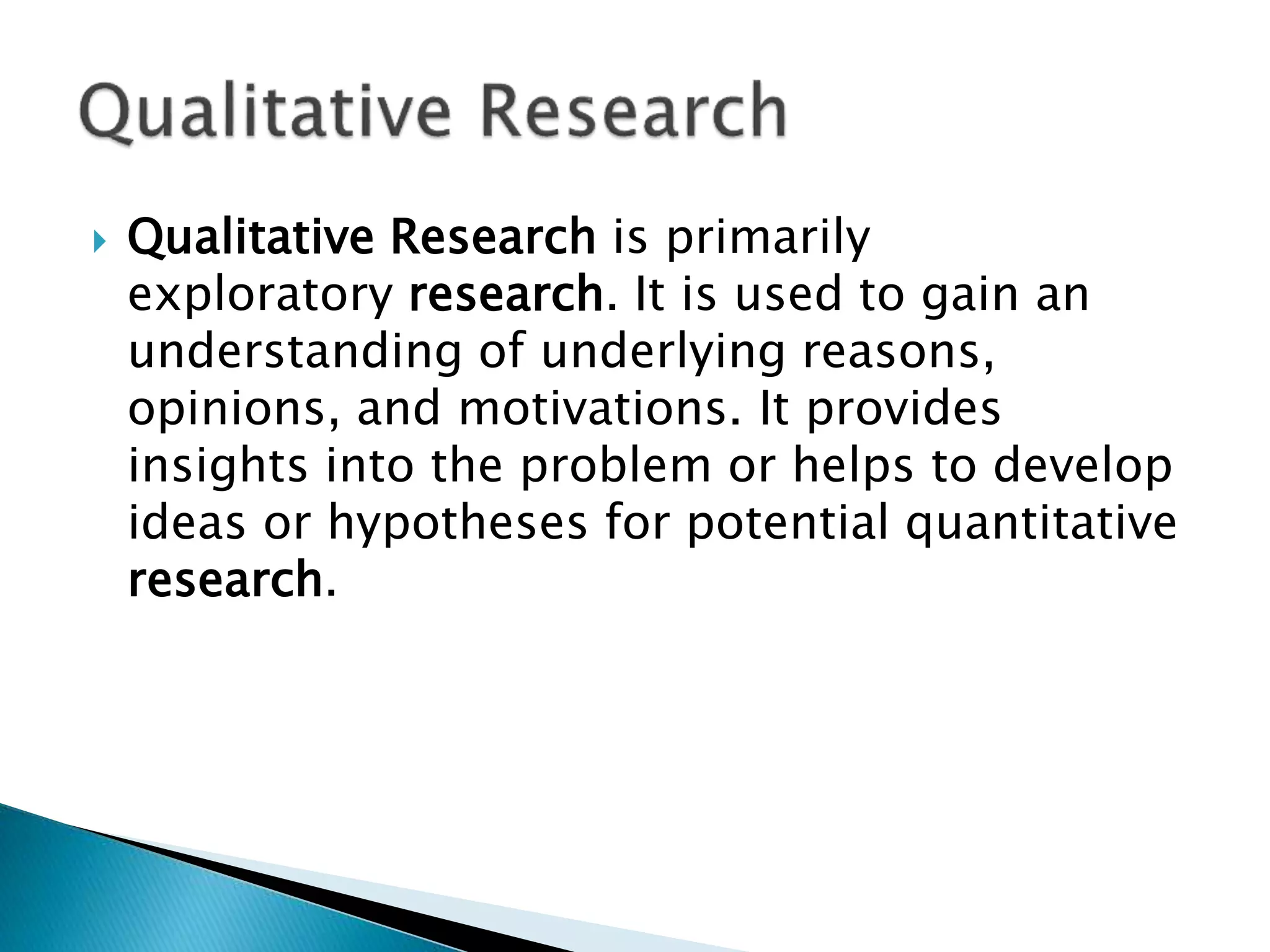  Qualitative Research is primarily
exploratory research. It is used to gain an
understanding of underlying reasons,
opinions, and motivations. It provides
insights into the problem or helps to develop
ideas or hypotheses for potential quantitative
research.
 