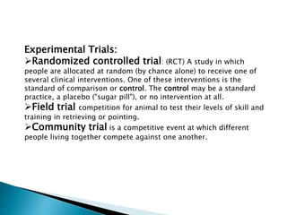 Experimental Trials:
Randomized controlled trial: (RCT) A study in which
people are allocated at random (by chance alone) to receive one of
several clinical interventions. One of these interventions is the
standard of comparison or control. The control may be a standard
practice, a placebo ("sugar pill"), or no intervention at all.
Field trial competition for animal to test their levels of skill and
training in retrieving or pointing.
Community trial is a competitive event at which different
people living together compete against one another.
 