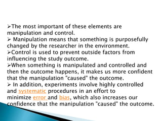 The most important of these elements are
manipulation and control.
 Manipulation means that something is purposefully
changed by the researcher in the environment.
Control is used to prevent outside factors from
influencing the study outcome.
When something is manipulated and controlled and
then the outcome happens, it makes us more confident
that the manipulation "caused" the outcome.
 In addition, experiments involve highly controlled
and systematic procedures in an effort to
minimize error and bias, which also increases our
confidence that the manipulation "caused" the outcome.
 
