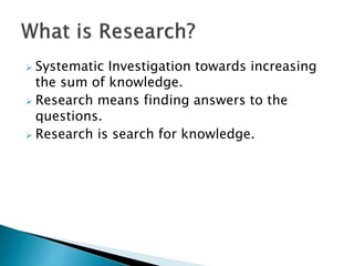  Systematic Investigation towards increasing
the sum of knowledge.
 Research means finding answers to the
questions.
 Research is search for knowledge.
 