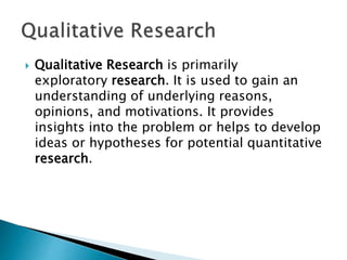  Qualitative Research is primarily
exploratory research. It is used to gain an
understanding of underlying reasons,
opinions, and motivations. It provides
insights into the problem or helps to develop
ideas or hypotheses for potential quantitative
research.
 