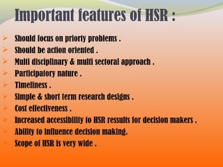 Important features of HSR :
 Should focus on priorty problems .
 Should be action oriented .
 Multi disciplinary & multi sectoral approach .
 Participatory nature .
 Timeliness .
 Simple & short term research designs .
 Cost effectiveness .
 Increased accessibility to HSR ressults for decision makers .
 Ability to influence decision making.
 Scope of HSR is very wide .
 