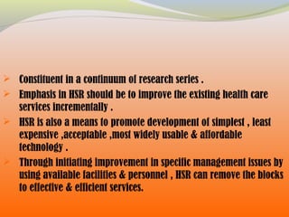  Constituent in a continuum of research series .
 Emphasis in HSR should be to improve the existing health care
services incrementally .
 HSR is also a means to promote development of simplest , least
expensive ,acceptable ,most widely usable & affordable
technology .
 Through initiating improvement in specific management issues by
using available facilities & personnel , HSR can remove the blocks
to effective & efficient services.
 