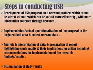 Steps in conducting HSR
Development of HSR proposal on a relevant problem which cannot
be solved without/which can be solved more effectively , with more
information collected through research .
Implementation/actual operationalisation of the proposal in the
targeted field area & collect relevant data .
Analysis & interpretation of data & preparation of report
highlighting study results & their implications for action including
recommendations for implementation of the research
findings/results .
Dissemination of study results .
 