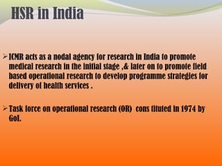 HSR in India
ICMR acts as a nodal agency for research in India to promote
medical research in the initial stage ,& later on to promote field
based operational research to develop programme strategies for
delivery of health services .
Task force on operational research (OR) cons tituted in 1974 by
GoI.
 