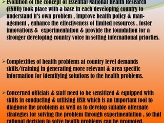 Evolution of the concept of Essential National Health Research
(ENHR) took place with a base in each developing country to
understand it’s own problem , improve health policy & man-
agement , enhance the effectiveness of limited resources , foster
innovations & experimentation & provide the foundation for a
stronger developing country voice in setting international priorties.
Complexities of health problems at country level demands
skills/training in generating more relevant & area specific
information for identifying solutions to the health problems.
Concerned officials & staff need to be sensitized & equipped with
skills in conducting & utilising HSR which is an important tool to
diagnose the problems as well as to develop suitable alternate
strategies for solving the problem through experimentation , so that
 